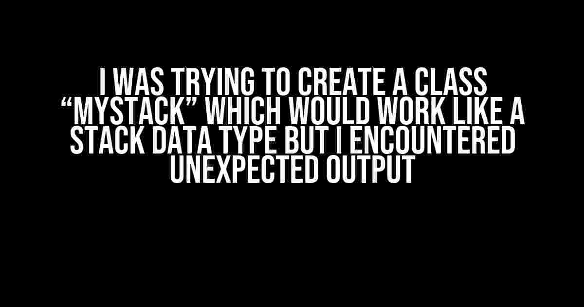 I was trying to create a class “MyStack” which would work like a stack data type but I encountered unexpected output